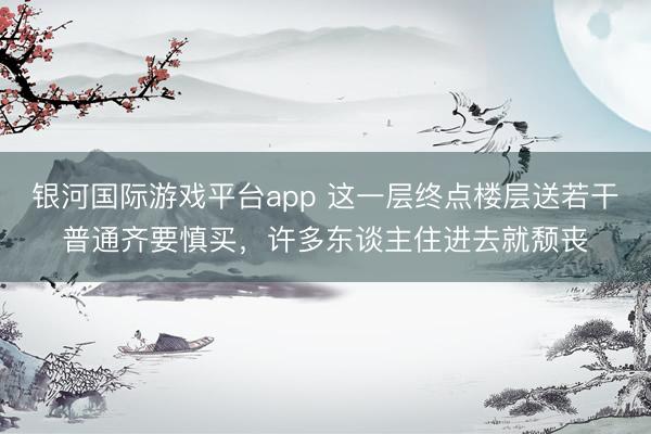 银河国际游戏平台app 这一层终点楼层送若干普通齐要慎买，许多东谈主住进去就颓丧