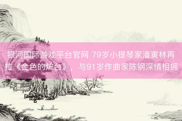 银河国际游戏平台官网 79岁小提琴家潘寅林再拉《金色的炉台》，与91岁作曲家陈钢深情相拥