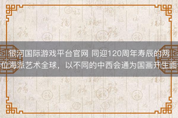 银河国际游戏平台官网 同迎120周年寿辰的两位海派艺术全球，以不同的中西会通为国画开生面