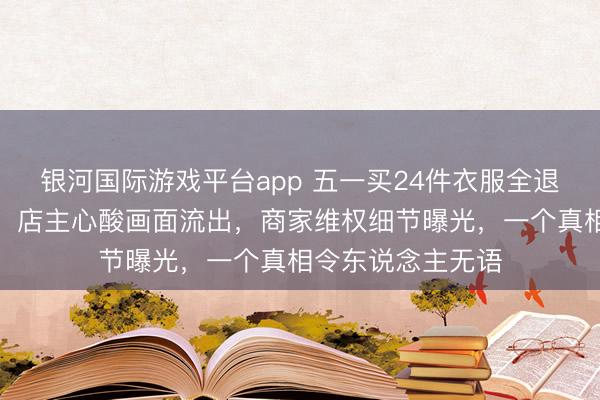 银河国际游戏平台app 五一买24件衣服全退光店主心态崩了：店主心酸画面流出，商家维权细节曝光，一个真相令东说念主无语