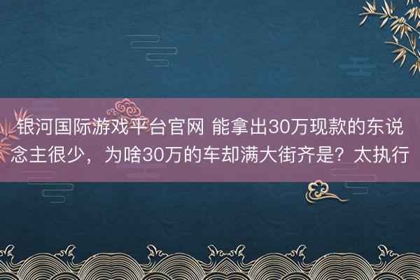 银河国际游戏平台官网 能拿出30万现款的东说念主很少，为啥30万的车却满大街齐是？太执行