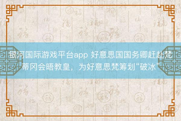 银河国际游戏平台app 好意思国国务卿赶赴梵蒂冈会晤教皇，为好意思梵筹划“破冰”