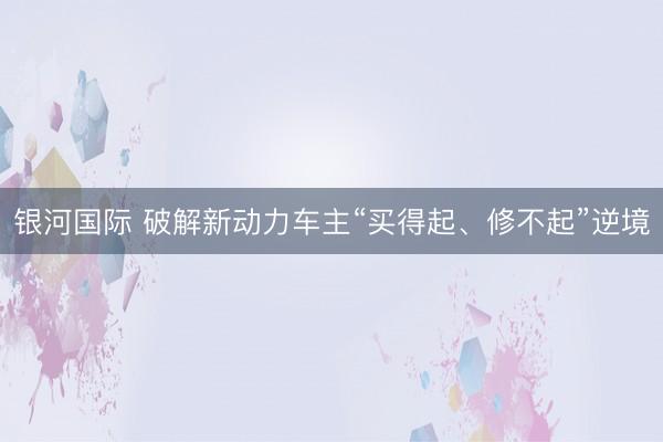 银河国际 破解新动力车主“买得起、修不起”逆境