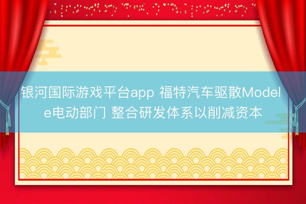 银河国际游戏平台app 福特汽车驱散Model e电动部门 整合研发体系以削减资本