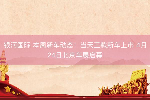 银河国际 本周新车动态：当天三款新车上市 4月24日北京车展启幕